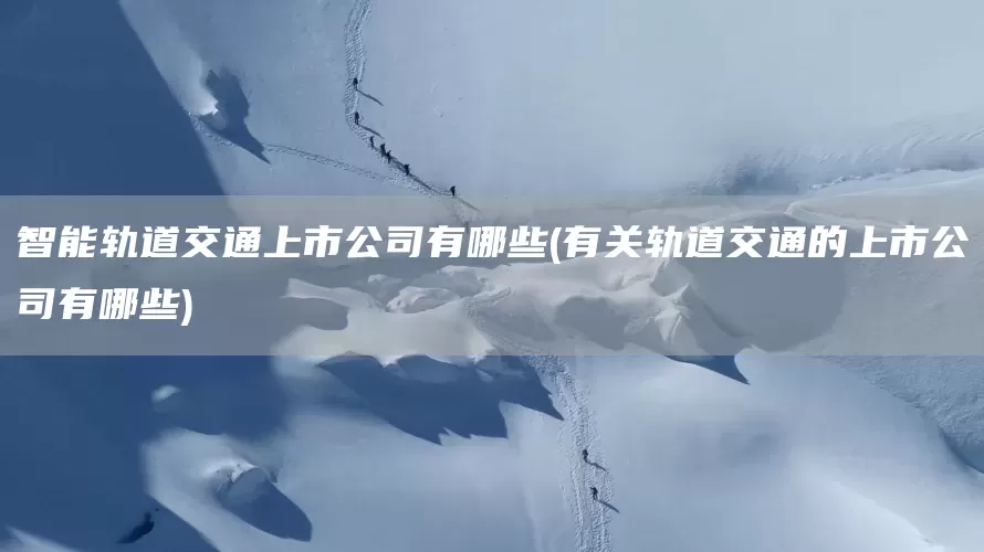 智能轨道交通上市公司有哪些(有关轨道交通的上市公司有哪些)(图1)