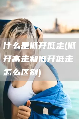 什么是低开低走(低开高走和低开低走怎么区别)(图1)