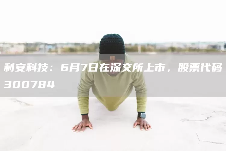 利安科技：6月7日在深交所上市，股票代码300784(图1)