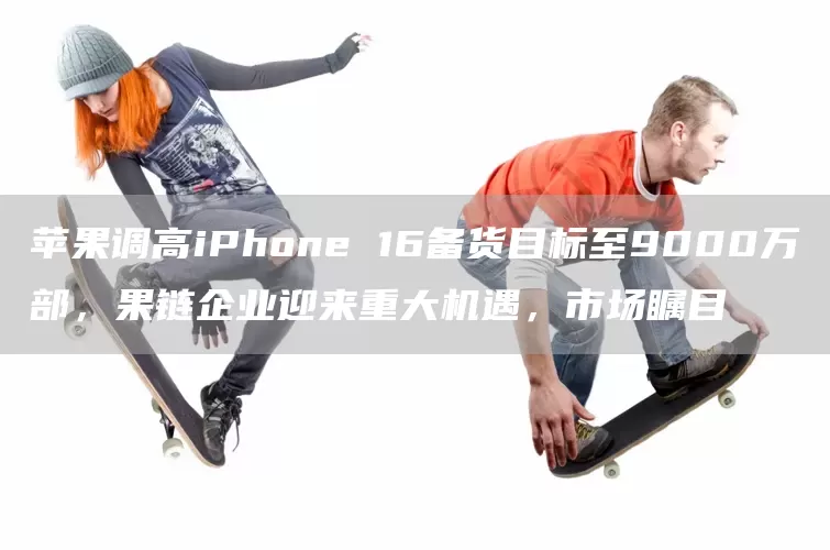 苹果调高iPhone 16备货目标至9000万部，果链企业迎来重大机遇，市场瞩目(图1)