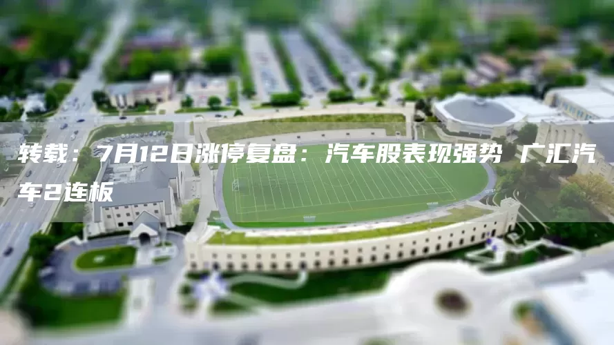 转载：7月12日涨停复盘：汽车股表现强势 广汇汽车2连板(图1)