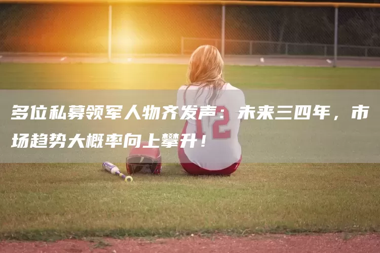 多位私募领军人物齐发声：未来三四年，市场趋势大概率向上攀升！(图1)