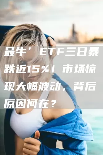 最牛’ETF三日暴跌近15%！市场惊现大幅波动，背后原因何在？(图1)