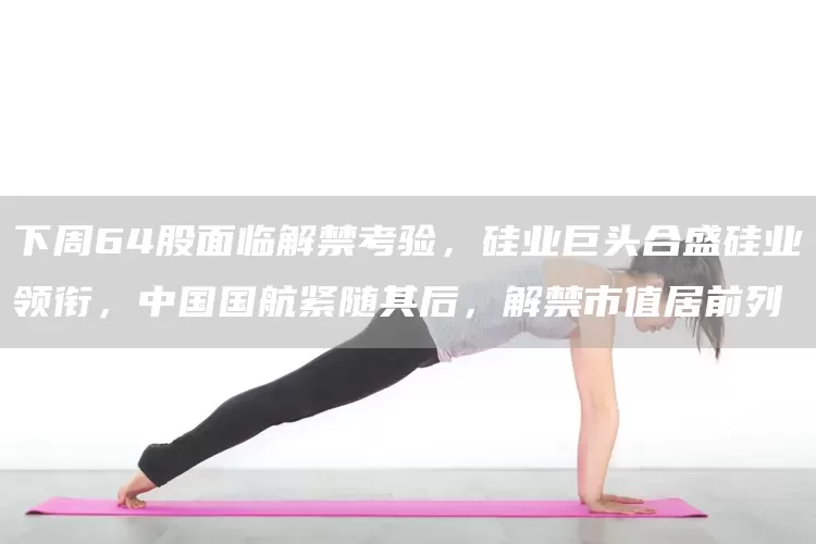 下周64股面临解禁考验，硅业巨头合盛硅业领衔，中国国航紧随其后，解禁市值居前列(图1)