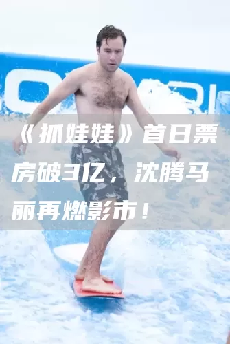 《抓娃娃》首日票房破3亿，沈腾马丽再燃影市！(图1)