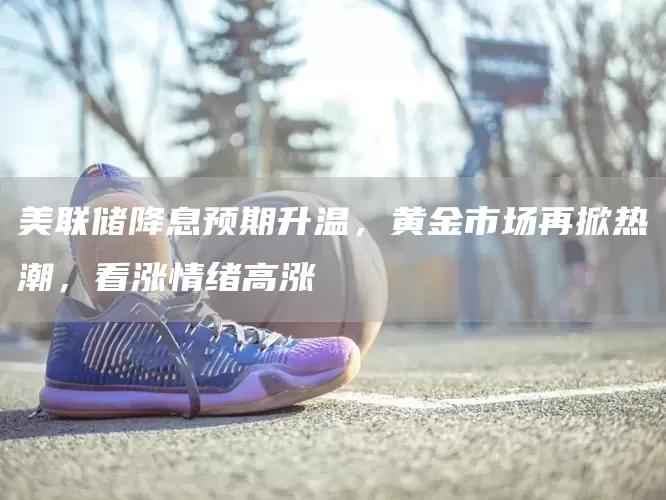 美联储降息预期升温，黄金市场再掀热潮，看涨情绪高涨(图1)