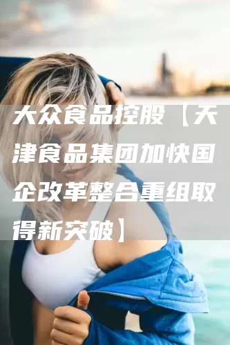 大众食品控股【天津食品集团加快国企改革整合重组取得新突破】(图1)