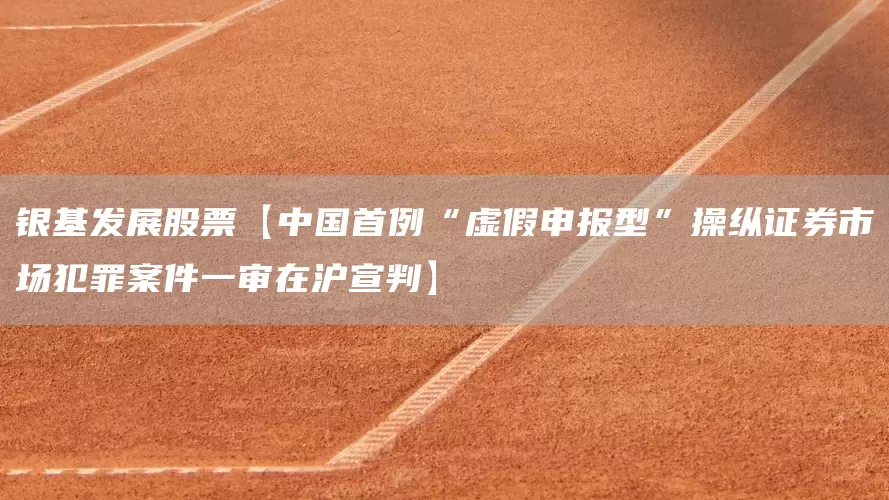 银基发展股票【中国首例“虚假申报型”操纵证券市场犯罪案件一审在沪宣判】(图1)