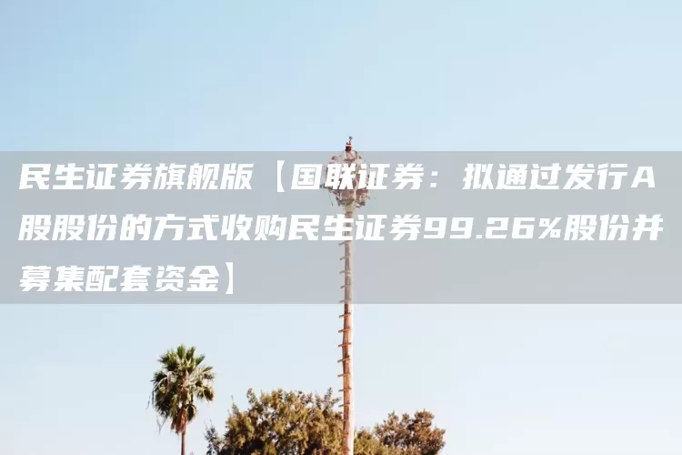 民生证券旗舰版【国联证券：拟通过发行A股股份的方式收购民生证券99.26%股份并募集配套资金】(图1)