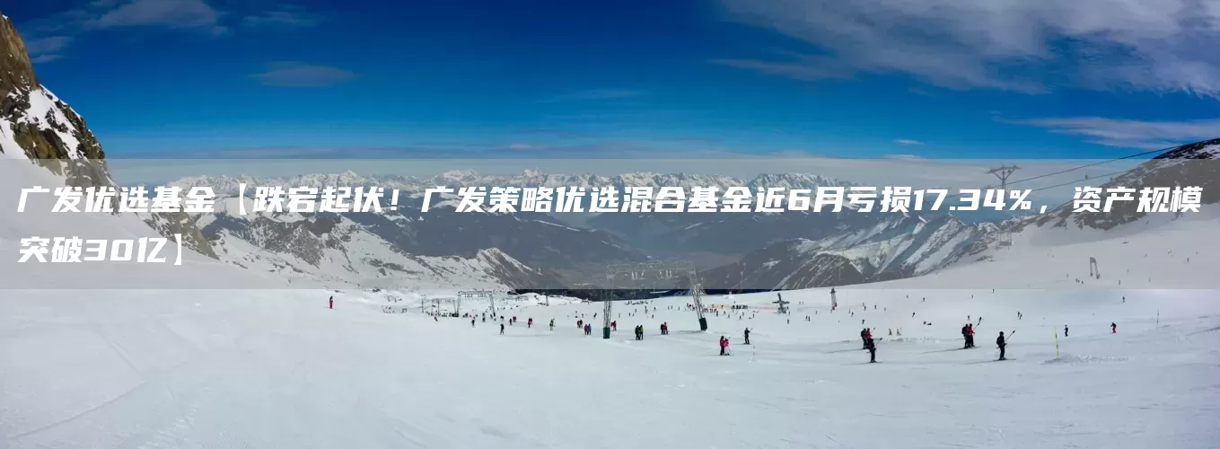 广发优选基金【跌宕起伏！广发策略优选混合基金近6月亏损17.34%，资产规模突破30亿】(图1)