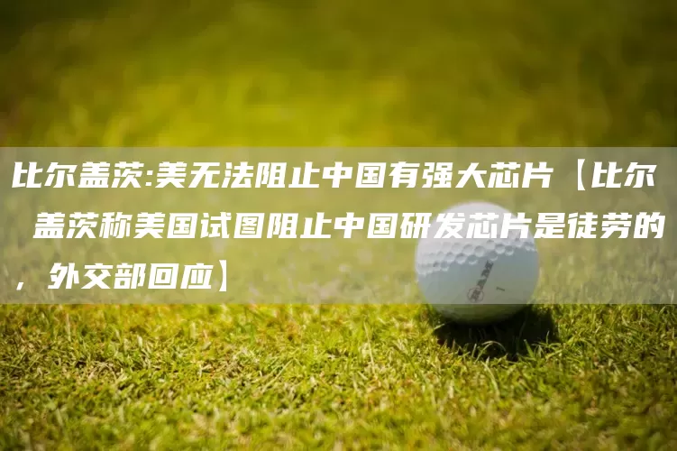 比尔盖茨:美无法阻止中国有强大芯片【比尔 盖茨称美国试图阻止中国研发芯片是徒劳的，外交部回应】(图1)