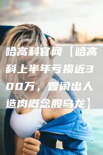 哈高科官网【哈高科上半年亏损近300万,曾闹出人造肉概念股乌龙】(图1) 哈高科官网【哈高科上半年亏损近300万,曾闹出人造肉概念股乌龙】(图1)