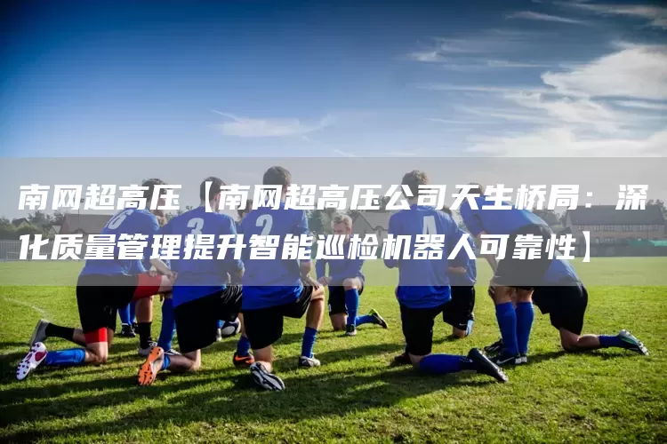 南网超高压【南网超高压公司天生桥局:深化质量管理提升智能巡检机器人可靠性】(图1) 南网超高压【南网超高压公司天生桥局:深化质量管理提升智能巡检机器人可靠性】(图1)