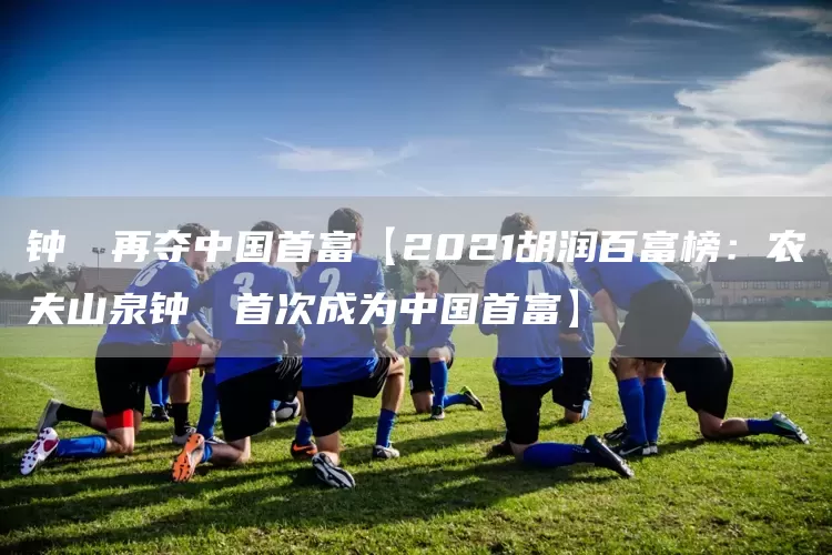 钟睒睒再夺中国首富【2021胡润百富榜:农夫山泉钟睒睒首次成为中国首富】(图1) 钟睒睒再夺中国首富【2021胡润百富榜:农夫山泉钟睒睒首次成为中国首富】(图1)