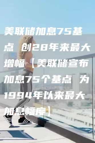 美联储加息75基点 创28年来最大增幅【美联储宣布加息75个基点 为1994年以来最大加息幅度】(图1)