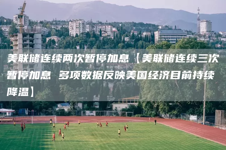 美联储连续两次暂停加息【美联储连续三次暂停加息 多项数据反映美国经济目前持续降温】(图1) 美联储连续两次暂停加息【美联储连续三次暂停加息 多项数据反映美国经济目前持续降温】(图1)