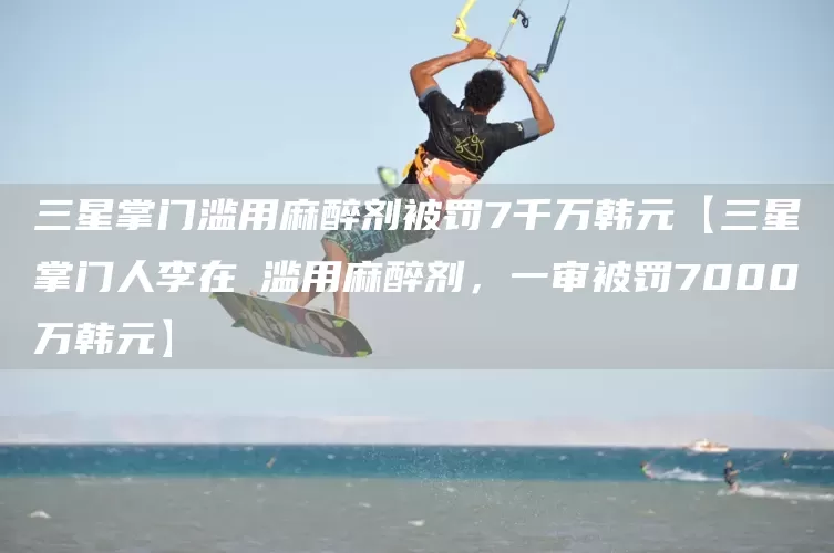 三星掌门滥用麻醉剂被罚7千万韩元【三星掌门人李在镕滥用麻醉剂，一审被罚7000万韩元】(图1)