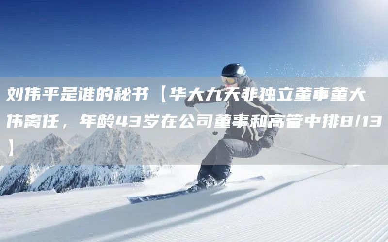 刘伟平是谁的秘书【华大九天非独立董事董大伟离任，年龄43岁在公司董事和高管中排8/13】(图1)