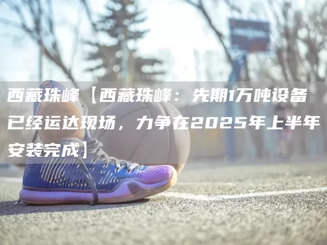 西藏珠峰【西藏珠峰：先期1万吨设备已经运达现场，力争在2025年上半年安装完成】(图1)