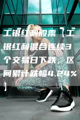 工银红利股票【工银红利混合连续3个交易日下跌，区间累计跌幅4.24%】(图1)