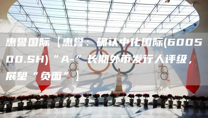 惠誉国际【惠誉：确认中化国际(600500.SH)“A-”长期外币发行人评级，展望“负面”】(图1)