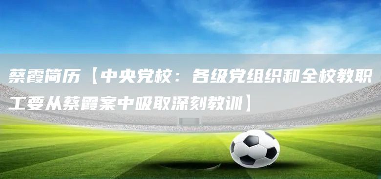 蔡霞简历【中央党校：各级党组织和全校教职工要从蔡霞案中吸取深刻教训】(图1)