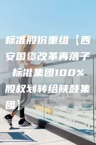 标准股份重组【西安国资改革再落子 标准集团100%股权划转给陕鼓集团】(图1)