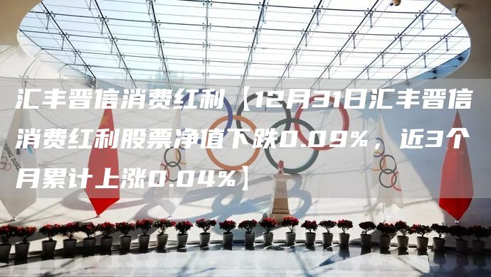 汇丰晋信消费红利【12月31日汇丰晋信消费红利股票净值下跌0.09%,近3个月累计上涨0.04%】(图1) 汇丰晋信消费红利【12月31日汇丰晋信消费红利股票净值下跌0.09%,近3个月累计上涨0.04%】(图1)