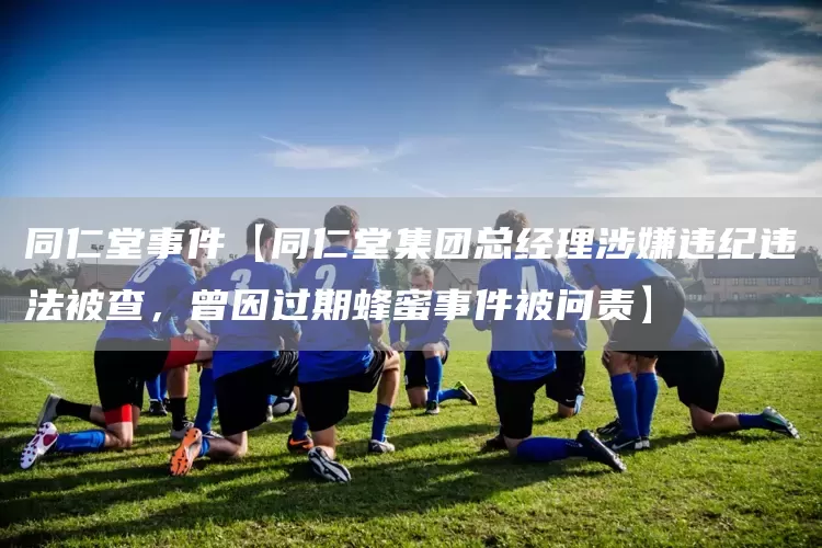 同仁堂事件【同仁堂集团总经理涉嫌违纪违法被查，曾因过期蜂蜜事件被问责】(图1)