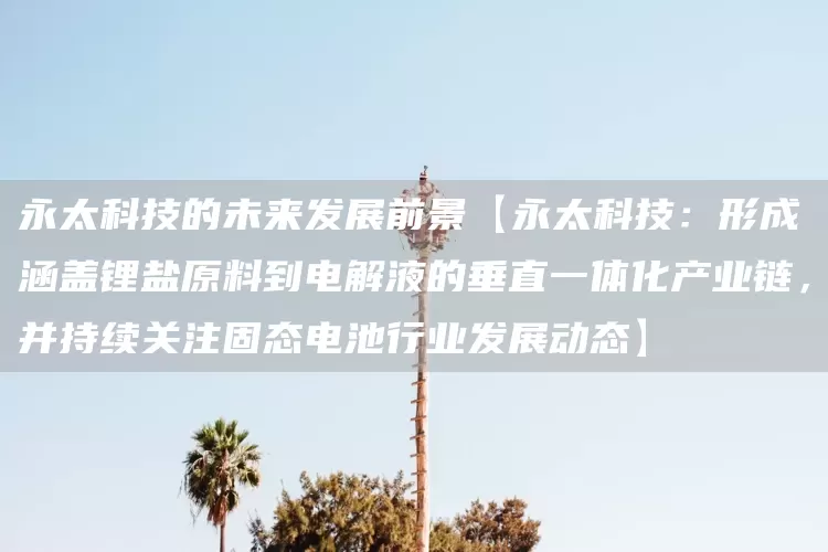 永太科技的未来发展前景【永太科技：形成涵盖锂盐原料到电解液的垂直一体化产业链，并持续关注固态电池行业发展动态】(图1)