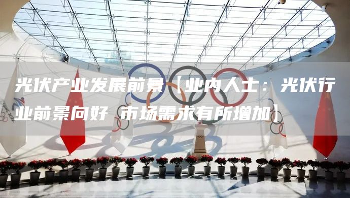 光伏产业发展前景【业内人士：光伏行业前景向好 市场需求有所增加】(图1)