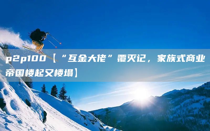 p2p100【“互金大佬”覆灭记，家族式商业帝国楼起又楼塌】(图1)