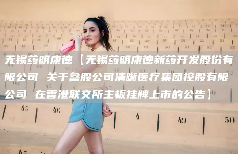 无锡药明康德【无锡药明康德新药开发股份有限公司 关于参股公司清晰医疗集团控股有限公司 在香港联交所主板挂牌上市的公告】(图1)