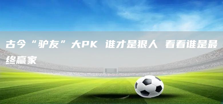 古今“驴友”大PK 谁才是狠人 看看谁是最终赢家(图1)