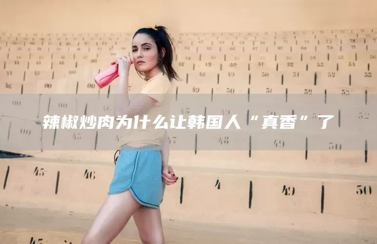 辣椒炒肉为什么让韩国人“真香”了(图1)
