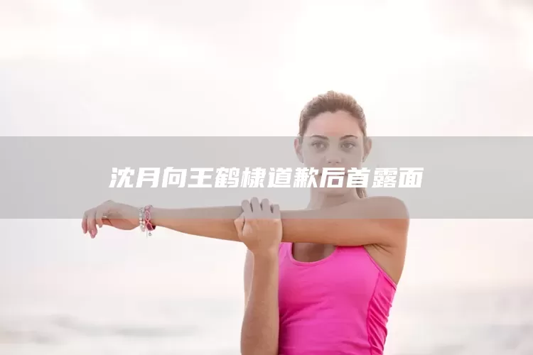 沈月向王鹤棣道歉后首露面(图1)