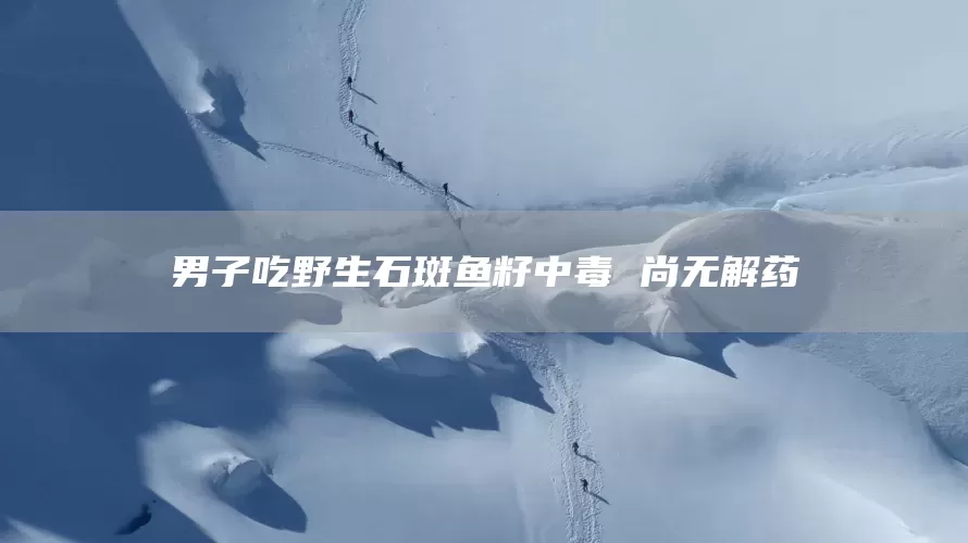 男子吃野生石斑鱼籽中毒 尚无解药(图1)