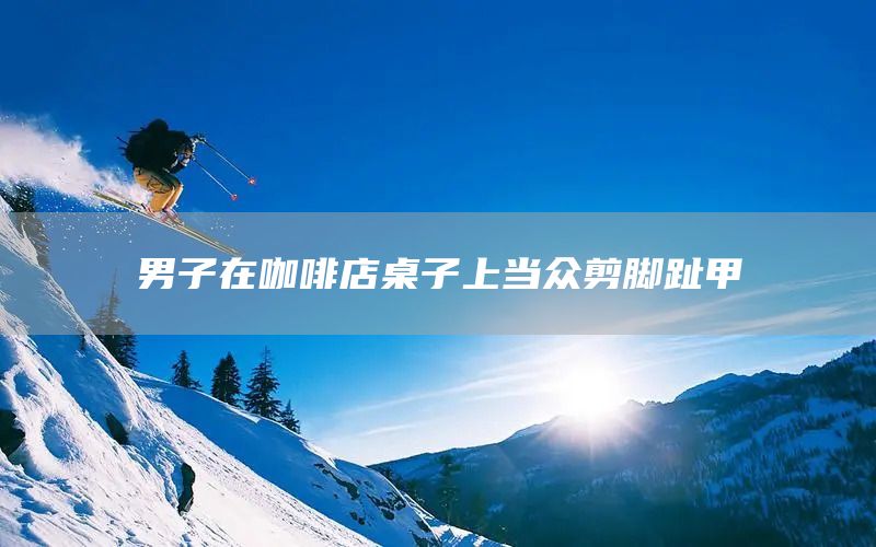 男子在咖啡店桌子上当众剪脚趾甲(图1)