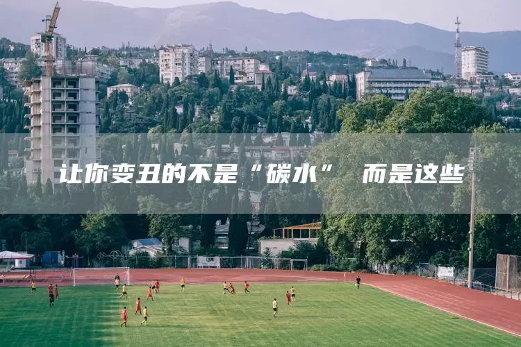 让你变丑的不是“碳水” 而是这些(图1)