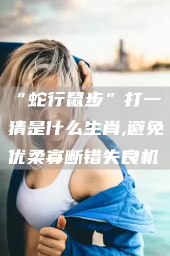 “蛇行鼠步”打一猜是什么生肖,避免优柔寡断错失良机(图1)