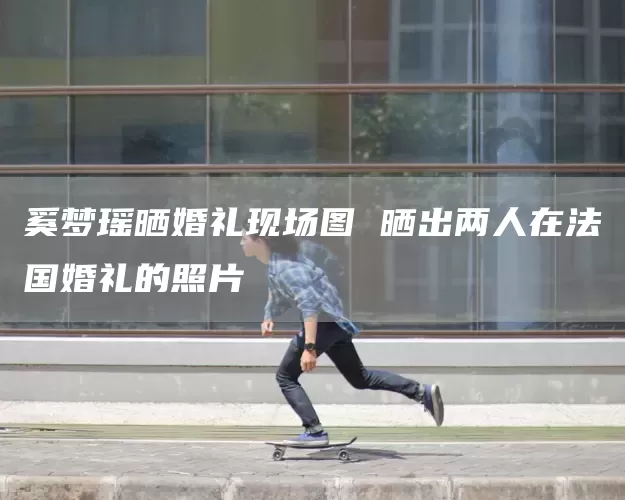 奚梦瑶晒婚礼现场图 晒出两人在法国婚礼的照片(图1)