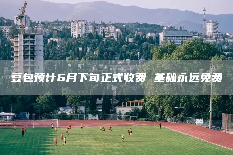 豆包预计6月下旬正式收费 基础永远免费(图1)