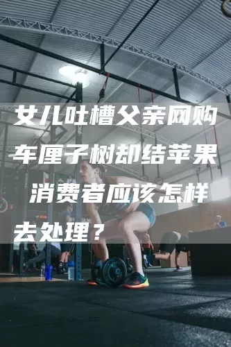 女儿吐槽父亲网购车厘子树却结苹果 消费者应该怎样去处理？(图1)
