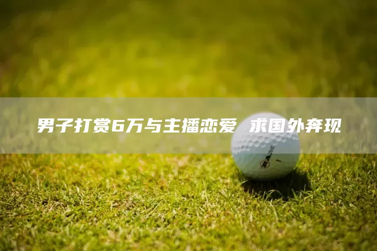男子打赏6万与主播恋爱 求国外奔现(图1)