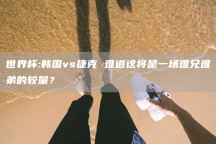 世界杯:韩国vs捷克 难道这将是一场难兄难弟的较量？(图1)