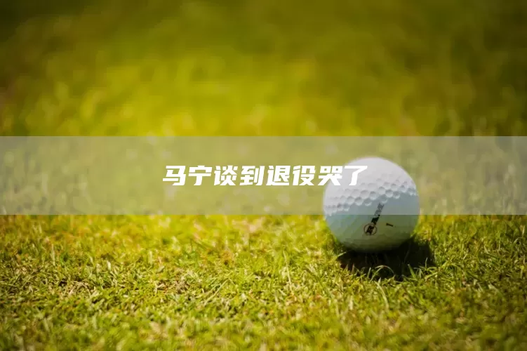 马宁谈到退役哭了(图1) 马宁谈到退役哭了(图1)