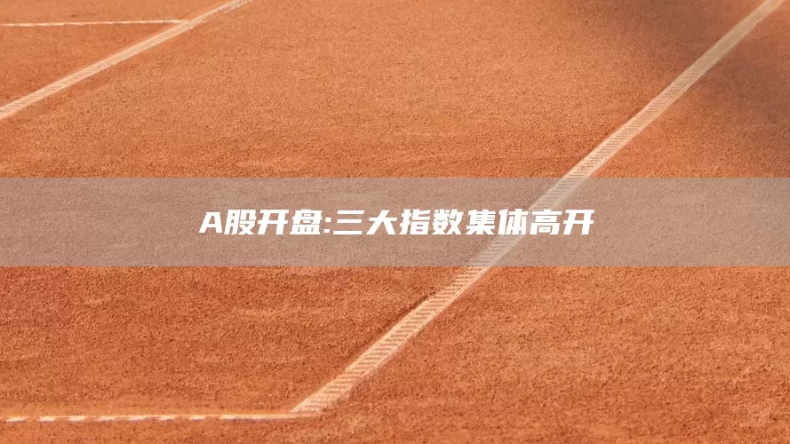 A股开盘:三大指数集体高开(图1)