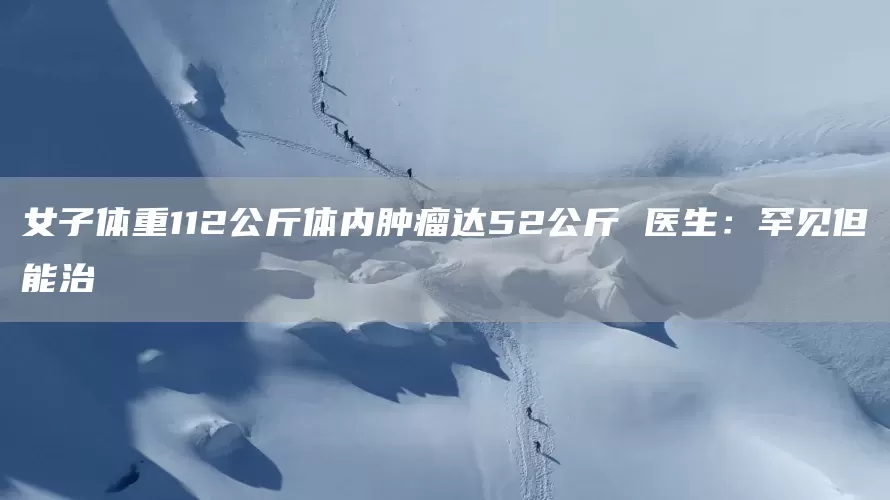 女子体重112公斤体内肿瘤达52公斤 医生:罕见但能治(图1) 女子体重112公斤体内肿瘤达52公斤 医生:罕见但能治(图1)