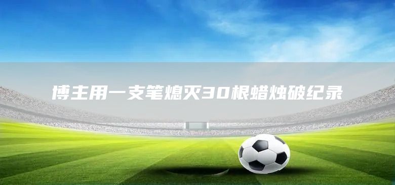 博主用一支笔熄灭30根蜡烛破纪录(图1)