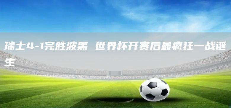 瑞士4-1完胜波黑 世界杯开赛后最疯狂一战诞生(图1)